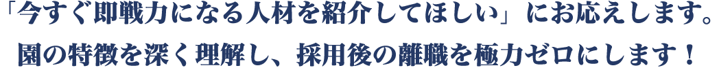 「今すぐ即戦力になる人材を紹介してほしい」にお応えします。園の特徴を深く理解し、採用後の離職を極力ゼロにします！