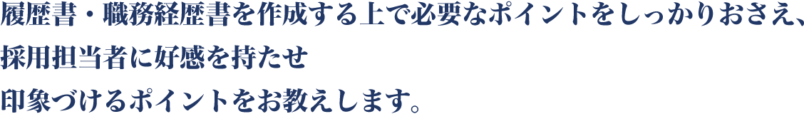 履歴書・職務経歴書を作成する上で必要なポイントをしっかりおさえ、採用担当者に好感を持たせ印象づけるポイントをお教えします。